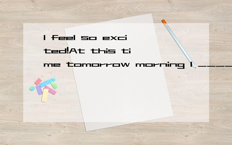 I feel so excited!At this time tomorrow morning I _____to Shanghai.A.will be flying B.will fly C.have been flying D.have flown为什么选A不选B?