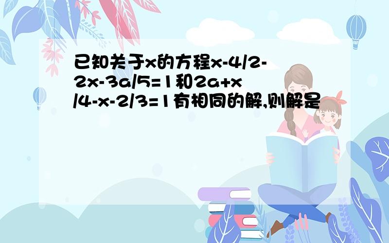 已知关于x的方程x-4/2-2x-3a/5=1和2a+x/4-x-2/3=1有相同的解,则解是