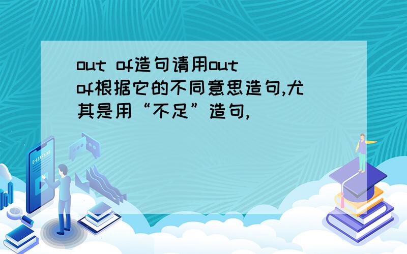 out of造句请用out of根据它的不同意思造句,尤其是用“不足”造句,