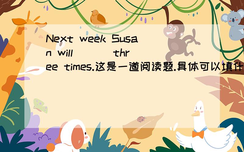 Next week Susan will ( ) three times.这是一道阅读题.具体可以填什么？