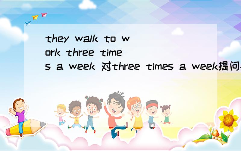 they walk to work three times a week 对three times a week提问------  ------ ------ they walk to work?