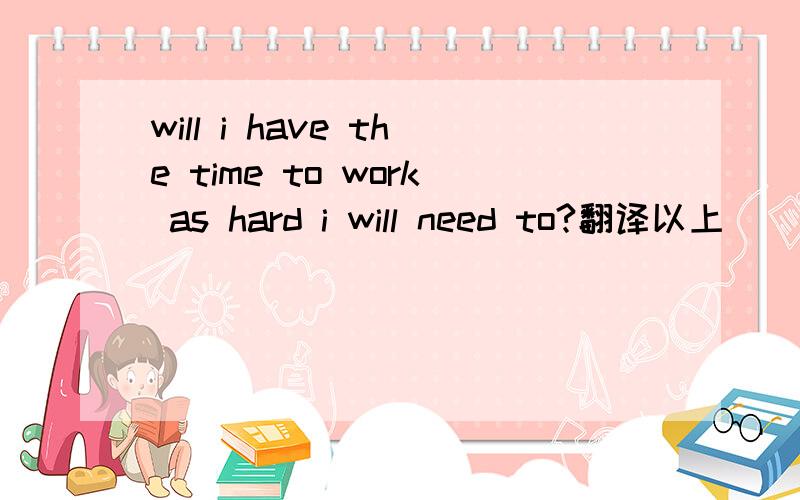 will i have the time to work as hard i will need to?翻译以上