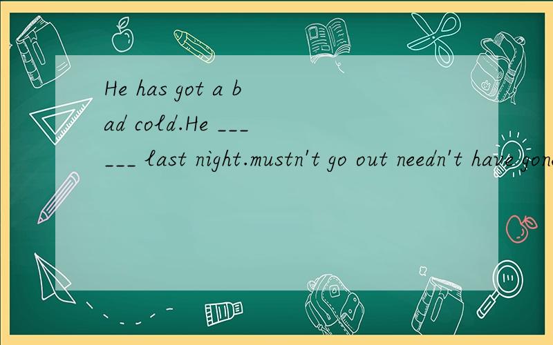 He has got a bad cold.He ______ last night.mustn't go out needn't have gone out couldn't have gone out shouldn't have gone out