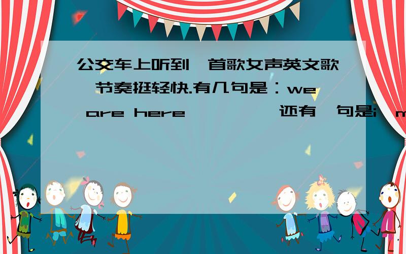 公交车上听到一首歌女声英文歌,节奏挺轻快.有几句是：we are here…………,还有一句是i'm here……求歌名