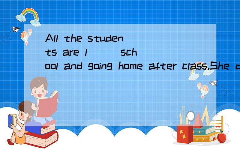 All the students are l___school and going home after class.She doesn't go to work by bus,but shed___ to work.We can meet many film s__ in Hollywood.