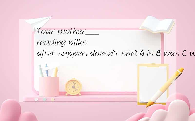 Your mother___reading bllks after supper,doesn`t she?A is B was C wants D enjoys如果用IS 当现在进行事讲不行?