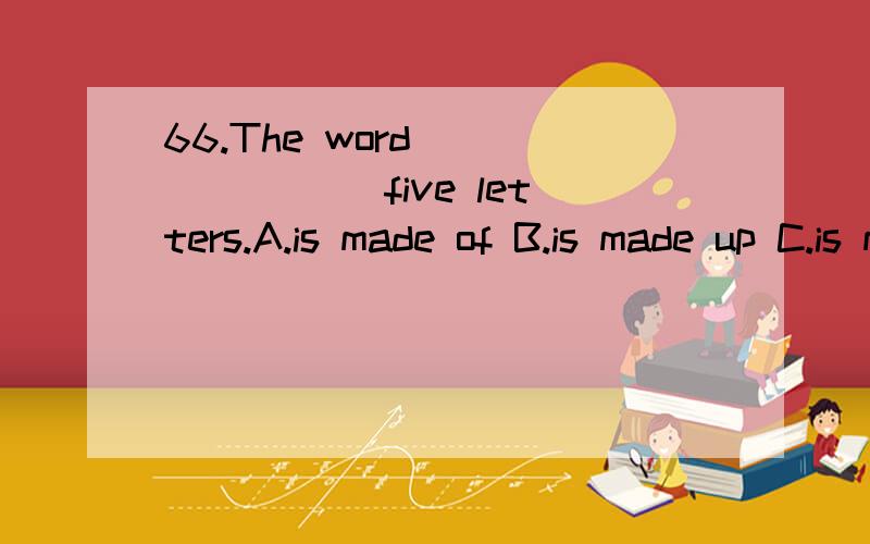 66.The word _______ five letters.A.is made of B.is made up C.is made up of D.makes up