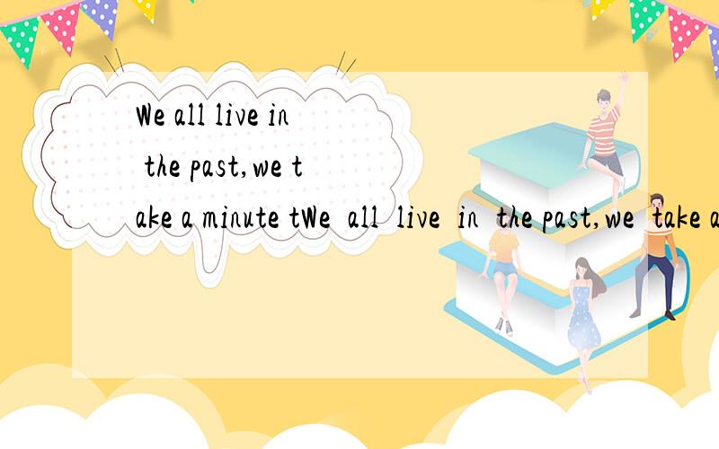 We all live in the past,we take a minute tWe  all  live  in  the past,we  take a  minute  ti  kniw  someone,one  hour  to  like  someone,and one day  to  love  someone,but  the  whole  life  to forget  someone.      We  shall  always  save  a  place