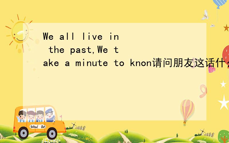 We all live in the past,We take a minute to knon请问朋友这话什么意思,我看不懂