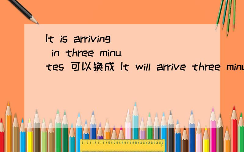 It is arriving in three minutes 可以换成 It will arrive three minutes