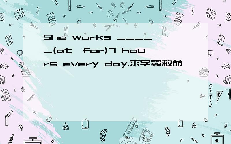 She works _____(at,for)7 hours every day.求学霸救命,