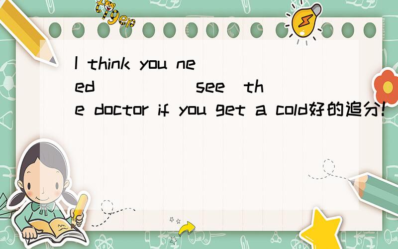 I think you need ____(see)the doctor if you get a cold好的追分!