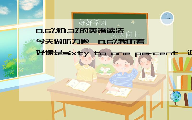 0.6%和1.3%的英语读法今天做听力题,0.6%我听着好像是sixty to one percent,还有1.3%听起来像one and three times percent,是这样的吗?怎么感觉好怪异 我知道一般都会这么说，可是我听得这个比较怪，可能