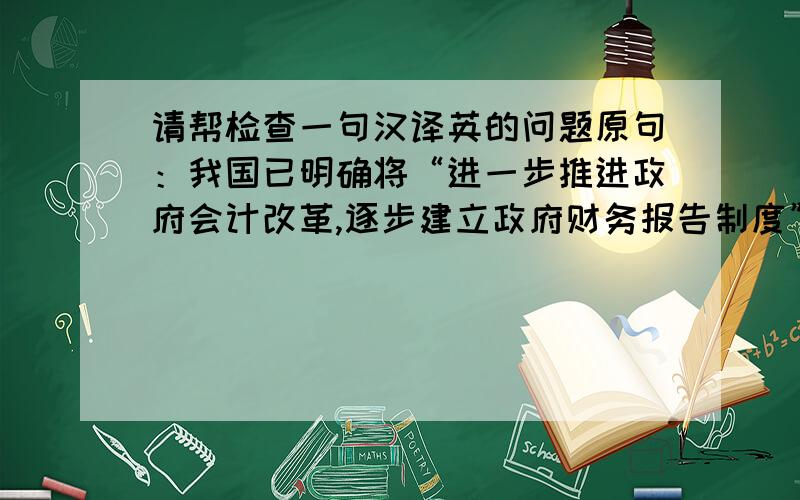 请帮检查一句汉译英的问题原句：我国已明确将“进一步推进政府会计改革,逐步建立政府财务报告制度”写入国家“十二五”规划.译句：Our country has clearly put 