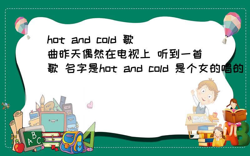 hot and cold 歌曲昨天偶然在电视上 听到一首歌 名字是hot and cold 是个女的唱的 mv里面 那个女的穿婚纱追着男的跑 请问谁知道这首歌是谁唱的?因为重名的太多了