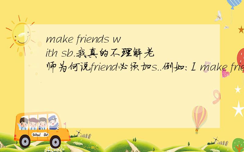 make friends with sb.我真的不理解老师为何说friend必须加s..例如：I make friends with them.那还好理解.我与它们成为了朋友,我交了许多朋友,就主语来看,我交了许多朋友,故加s.那么如此：I make friends wi