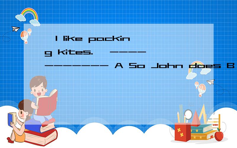 —I like packing kites. —----------- A So John does B So does John C So is John D John does do请高手回答,说明理由,有高分.