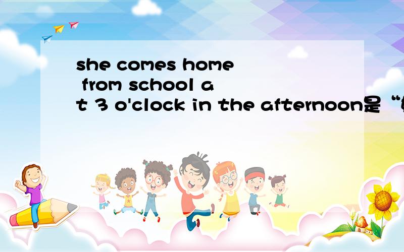 she comes home from school at 3 o'clock in the afternoon是“她下午3点钟从学校到家”