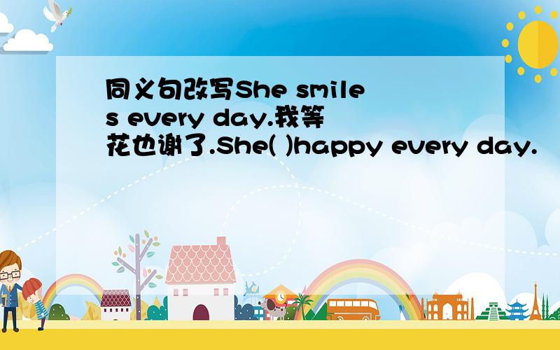 同义句改写She smiles every day.我等花也谢了.She( )happy every day.