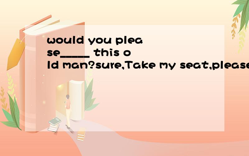 would you please_____ this old man?sure,Take my seat,pleaseA.prepare a room for B.make room for C.give a room to D.take up room for.