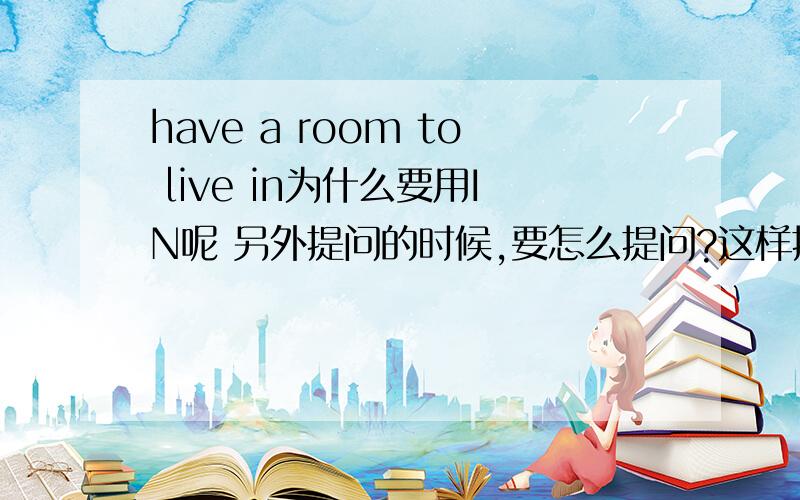 have a room to live in为什么要用IN呢 另外提问的时候,要怎么提问?这样提问行吗?: do you have a room to live in?特殊提问句提问的时候,什么时候要IN,什么时候不要呢?请高手告诉我,一定要准确的!~~那为