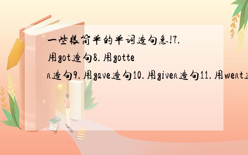 一些很简单的单词造句急!7.用got造句8.用gotten造句9.用gave造句10.用given造句11.用went造句12.用gone造句