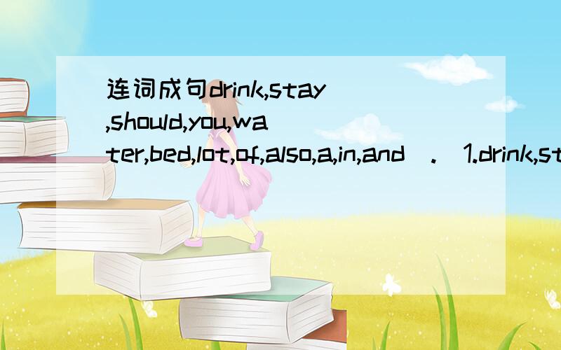 连词成句drink,stay,should,you,water,bed,lot,of,also,a,in,and(.)1.drink,stay,should,you,water,bed,lot,of,also,a,in,and(.)2.water,plant,give,this,little,a,day,happen,once,what,a,will(.)3.there,wardrobes,be,won't,there(.)4.library,Xinhua,street,turn