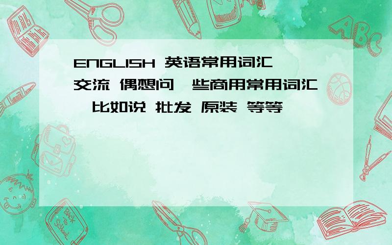 ENGLISH 英语常用词汇交流 偶想问一些商用常用词汇,比如说 批发 原装 等等