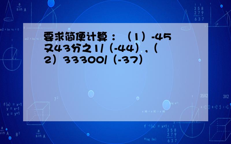 要求简便计算 ：（1）-45又43分之1/（-44）,（2）33300/（-37）