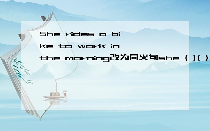 She rides a bike to work in the morning改为同义句she ( )( )work( )a ( )in the morning