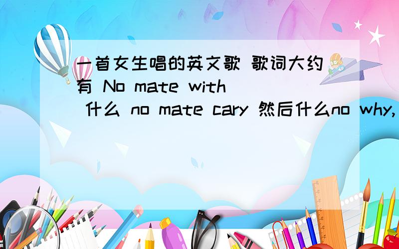 一首女生唱的英文歌 歌词大约有 No mate with 什么 no mate cary 然后什么no why, no no no no no我就记得这些, 哪位高手对着几句话有印象 并且听过这首歌 请把歌名发来 万分感谢.