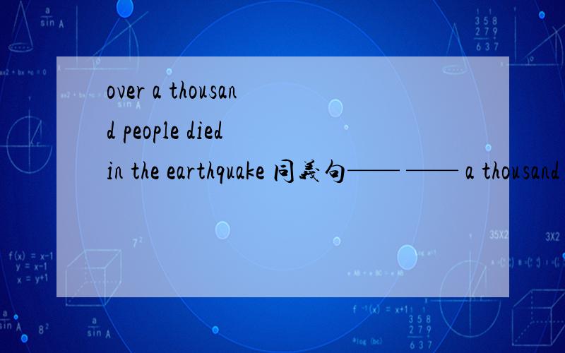 over a thousand people died in the earthquake 同义句—— —— a thousand people died in the earthqu—— —— a thousand people died in the earthquake