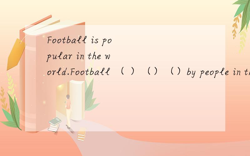 Football is popular in the world.Football （ ）（）（）by people in the world．同义句