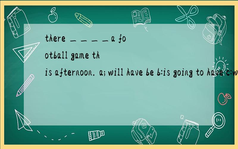 there ____a football game this afternoon. a;will have be b:is going to have c:will have d:is goingto be