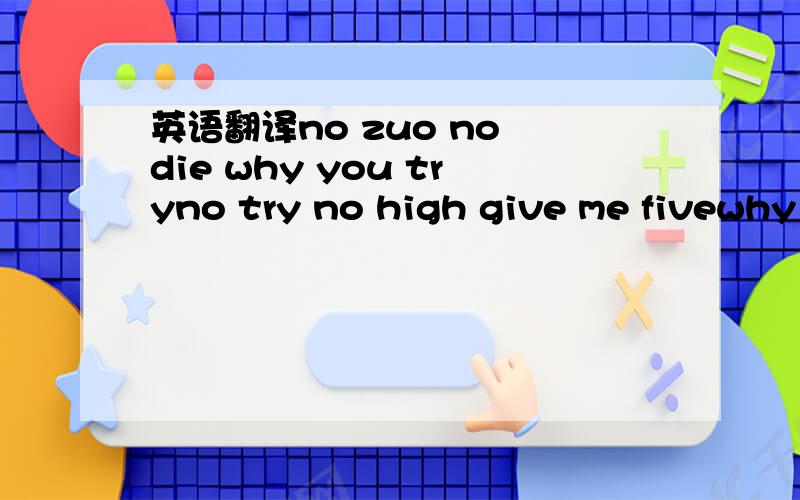 英语翻译no zuo no die why you tryno try no high give me fivewhy try why high can be shineyou shine you cry you still go dieno zuo no die don t be shyyou shy you die you can trykeep try keep shine love that guybut he only say good night