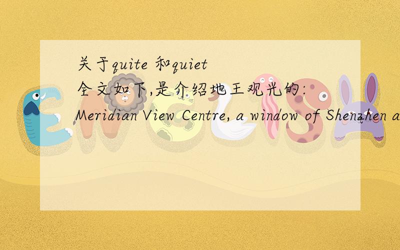关于quite 和quiet全文如下,是介绍地王观光的:Meridian View Centre, a window of Shenzhen and Hong Kong, is located at the top of the Shenzhen Diwang Comm. Ctr. (384m high), the highest landmark in Shenzhen City.Standing at the MVC, which