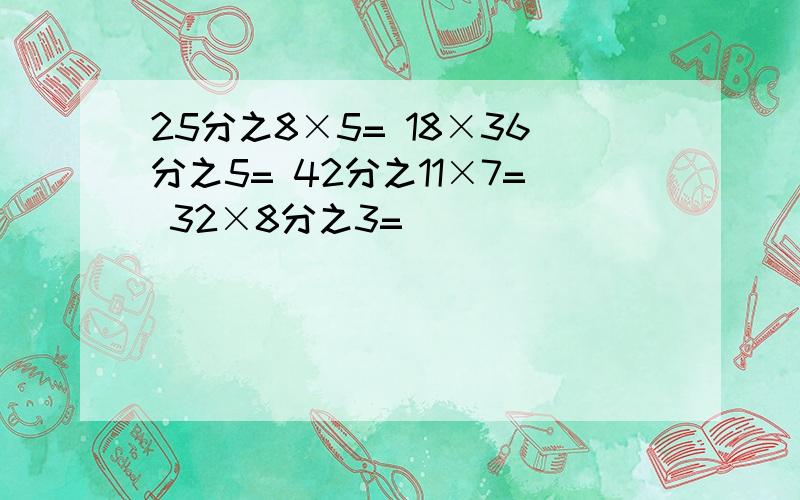 25分之8×5= 18×36分之5= 42分之11×7= 32×8分之3=