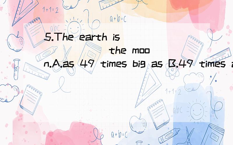 5.The earth is _____ the moon.A.as 49 times big as B.49 times as bigger as C.49 times as big as D.as big as 49 times