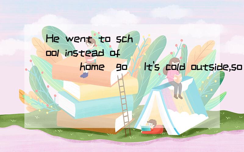 He went to school instead of___home(go) It's cold outside,so you'd better___your coat(put on)