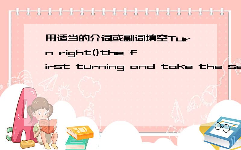 用适当的介词或副词填空Turn right()the first turning and take the second thrning（）the left,thenTurn right()the first turning and take the second thrning（）the left,then you’ll see the tall building （）your right hand side.