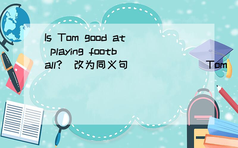 Is Tom good at playing football?(改为同义句) _____ Tom _____ _____ in piaying football?