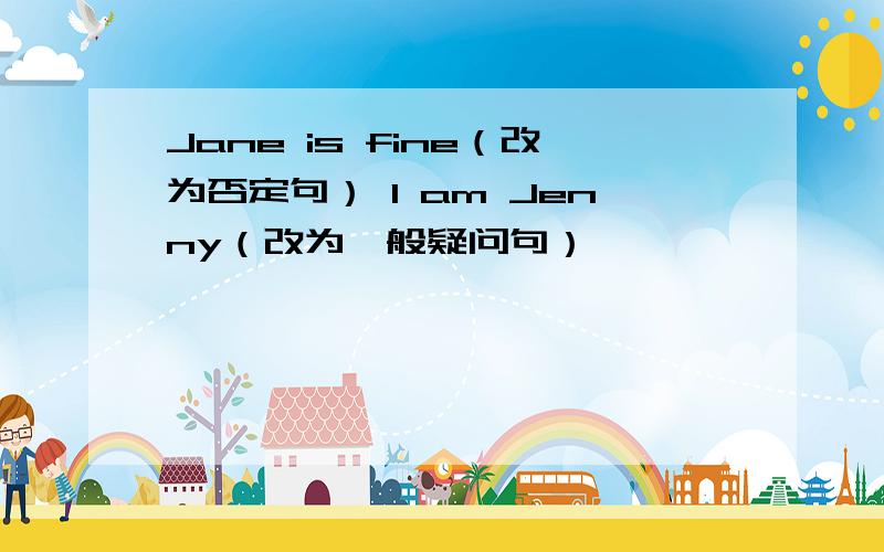 Jane is fine（改为否定句） I am Jenny（改为一般疑问句）