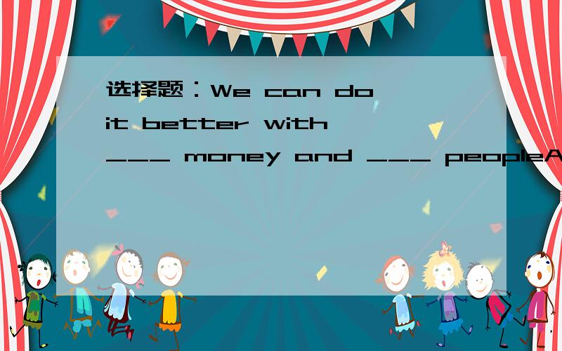 选择题：We can do it better with___ money and ___ peopleA.less,fewer B.fewer,less C.less,less D.fewer,fewer