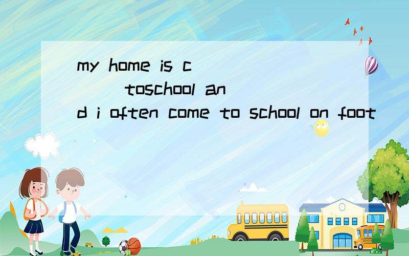 my home is c____ toschool and i often come to school on foot