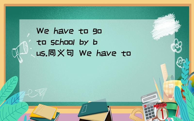 We have to go to school by bus.同义句 We have to_____ ______ ______ to school.