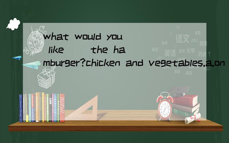 what would you like( )the hamburger?chicken and vegetables.a.on b.in c.for d.with请说明选择的原因,