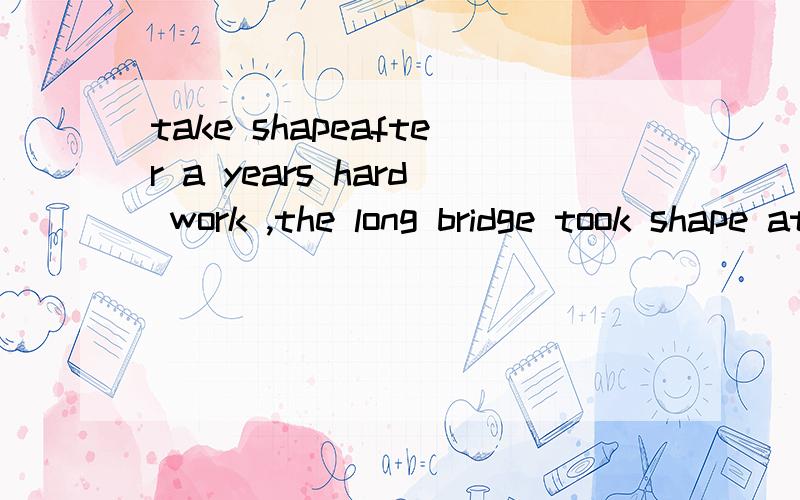 take shapeafter a years hard work ,the long bridge took shape at last是要改 took shape 的,