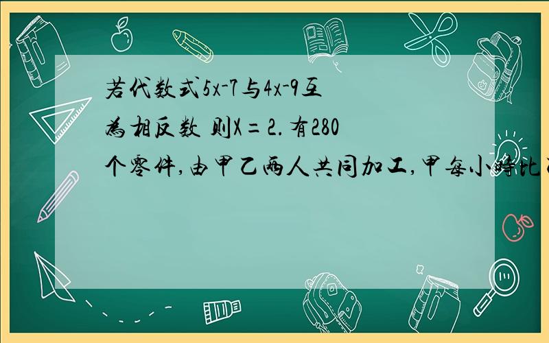 若代数式5x-7与4x-9互为相反数 则X=2.有280个零件,由甲乙两人共同加工,甲每小时比乙多加工4个,两人合作5小时完成任务,则甲每小时加工零件的个数为3.18+x/3与x+1的和为23,求1/4*x-3的值