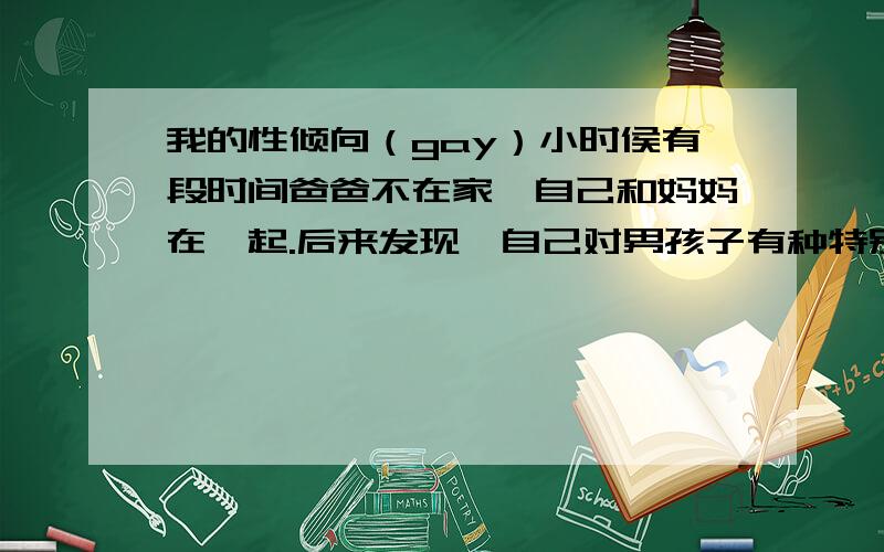 我的性倾向（gay）小时侯有段时间爸爸不在家,自己和妈妈在一起.后来发现,自己对男孩子有种特别的感觉.13岁第一次手淫,是在看体育比赛,自己还小不知道这是为什么只觉得很爽.9年来,手淫