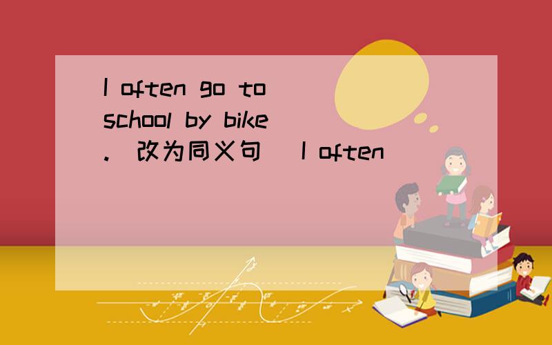 I often go to school by bike.(改为同义句) I often ( )( )( )to school.